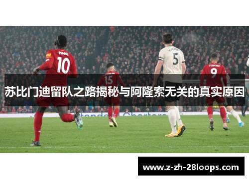 苏比门迪留队之路揭秘与阿隆索无关的真实原因 苏比门迪留队之路揭秘与阿隆索无关的真实原因