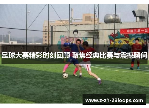 足球大赛精彩时刻回顾 聚焦经典比赛与震撼瞬间