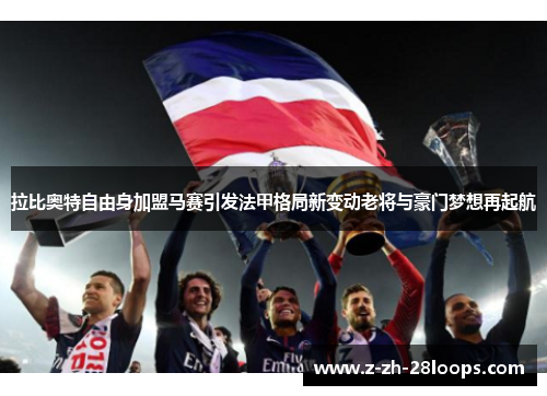 拉比奥特自由身加盟马赛引发法甲格局新变动老将与豪门梦想再起航