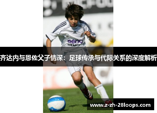 齐达内与恩佐父子情深：足球传承与代际关系的深度解析