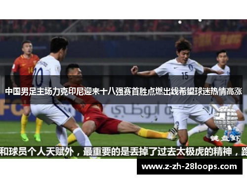 中国男足主场力克印尼迎来十八强赛首胜点燃出线希望球迷热情高涨 中国男足主场力克印尼迎来十八强赛首胜点燃出线希望球迷热情高涨